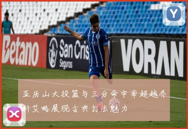 亚历山大投篮与三分命中率超越乔科艾略展现古典打法魅力