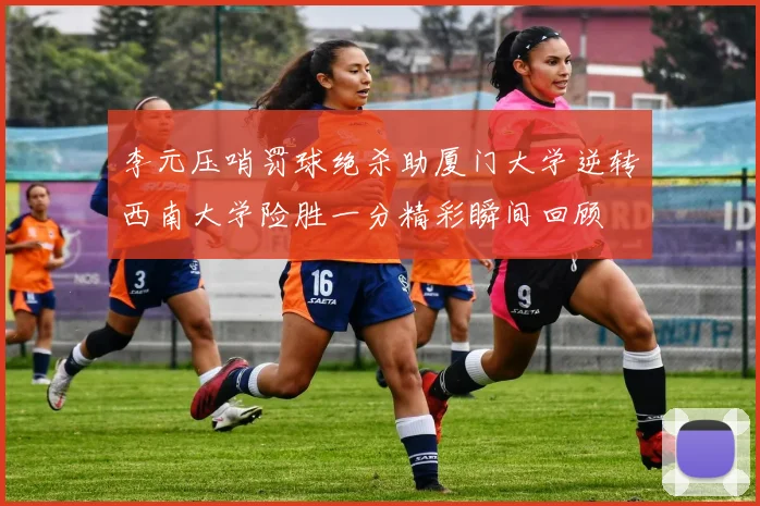 李元压哨罚球绝杀助厦门大学逆转西南大学险胜一分精彩瞬间回顾