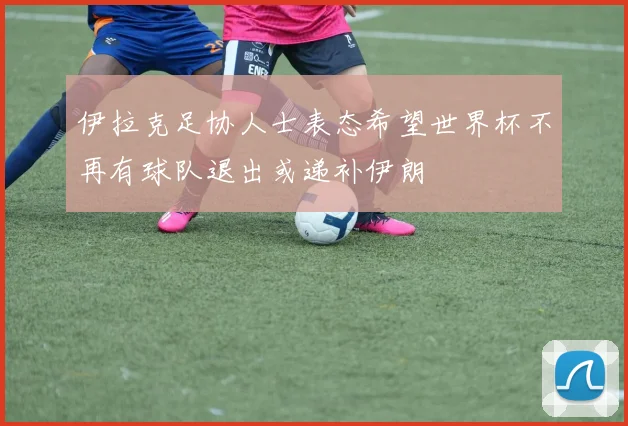伊拉克足协人士表态希望世界杯不再有球队退出或递补伊朗