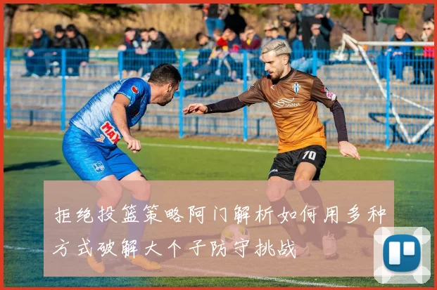 拒绝投篮策略阿门解析如何用多种方式破解大个子防守挑战