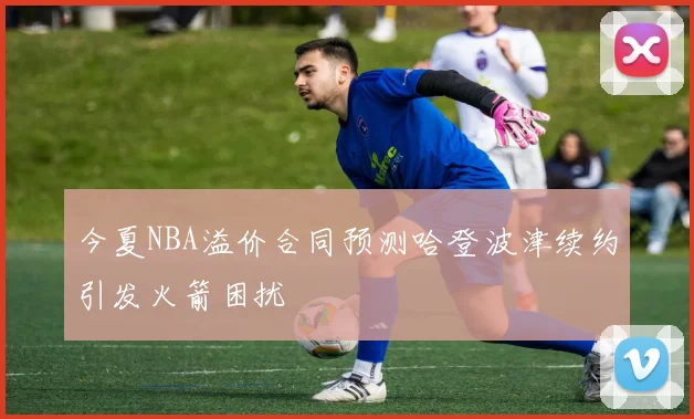 今夏NBA溢价合同预测哈登波津续约引发火箭困扰