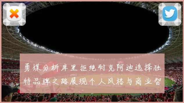 勇媒分析库里拒绝耐克阿迪选择独特品牌之路展现个人风格与商业智慧