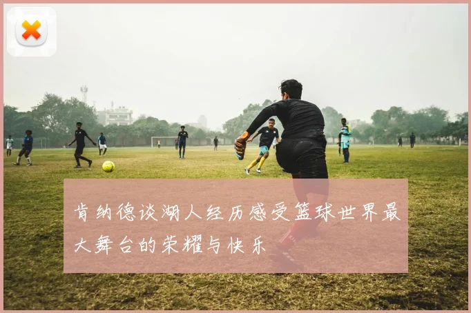 肯纳德谈湖人经历感受篮球世界最大舞台的荣耀与快乐