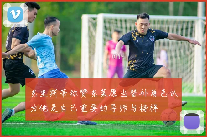 克里斯蒂称赞克莱愿当替补角色认为他是自己重要的导师与榜样