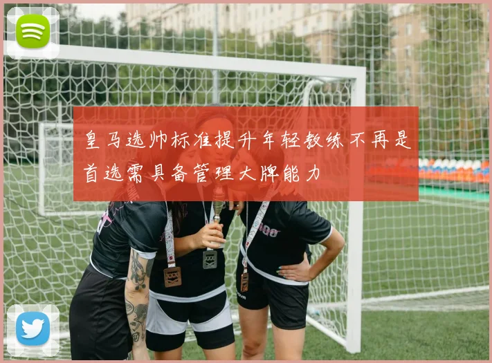 皇马选帅标准提升年轻教练不再是首选需具备管理大牌能力