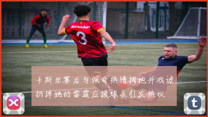 卡斯尔赛后与佩奇热情拥抱并戏谑扔掉她的雷霆应援球衣引发热议