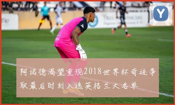 阿诺德渴望重现2018世界杯奇迹争取最后时刻入选英格兰大名单