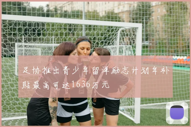 足协推出青少年留洋励志计划年补贴最高可达1636万元