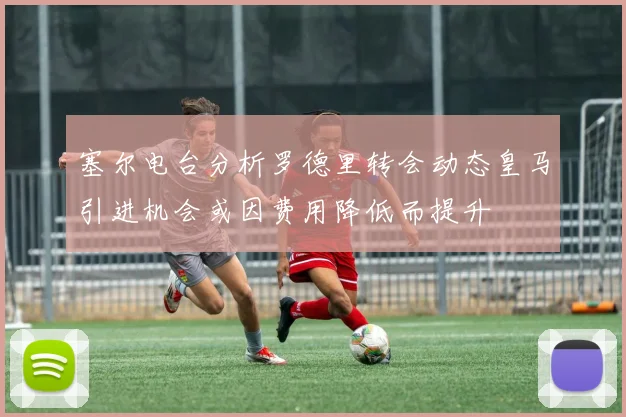 塞尔电台分析罗德里转会动态皇马引进机会或因费用降低而提升