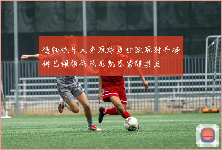 德转统计未夺冠球员的欧冠射手榜姆巴佩领衔范尼凯恩紧随其后