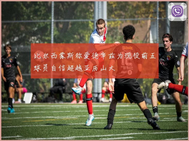 比尔西蒙斯称爱德华兹为现役前五球员自信超越亚历山大