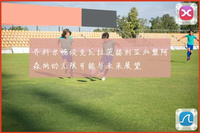 乔科尔畅谈克瓦拉茨赫利亚加盟阿森纳的无限可能与未来展望