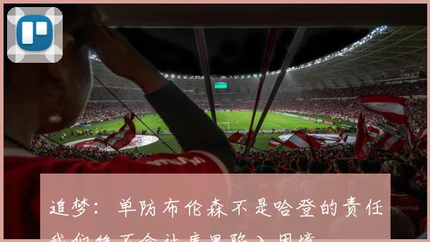 追梦：单防布伦森不是哈登的责任我们绝不会让库里陷入困境