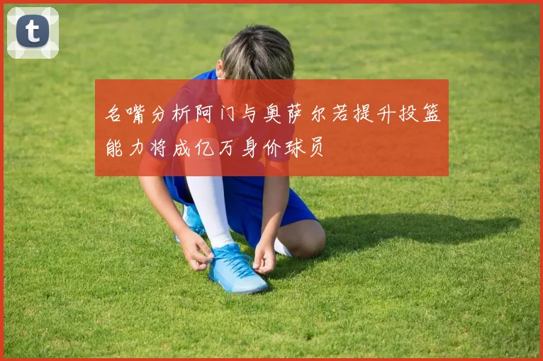 名嘴分析阿门与奥萨尔若提升投篮能力将成亿万身价球员