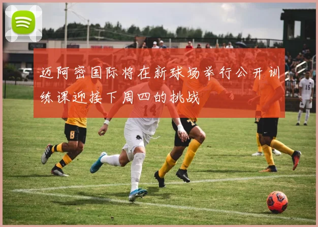 迈阿密国际将在新球场举行公开训练课迎接下周四的挑战