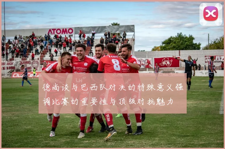 德尚谈与巴西队对决的特殊意义强调比赛的重要性与顶级对抗魅力