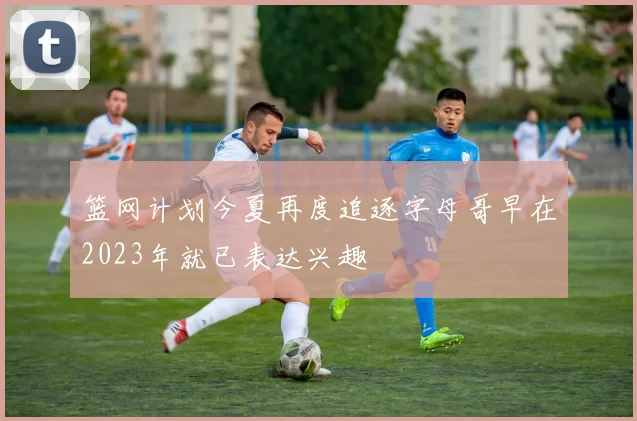 篮网计划今夏再度追逐字母哥早在2023年就已表达兴趣