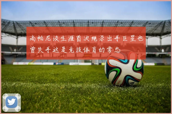 尚帕尼谈生涯首次绝杀出手巨星也曾失手这是竞技体育的常态