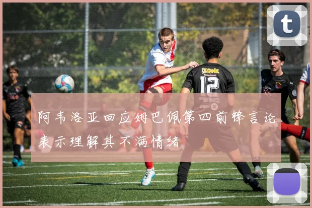 阿韦洛亚回应姆巴佩第四前锋言论表示理解其不满情绪