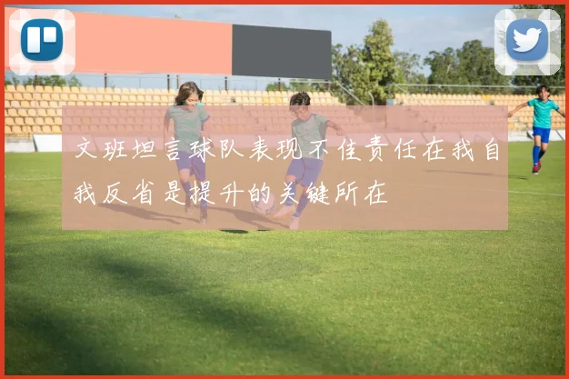 文班坦言球队表现不佳责任在我自我反省是提升的关键所在